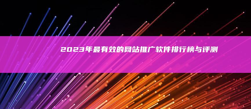 2023年最有效的网站推广软件排行榜与评测